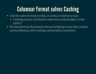Columnar Format solves Caching
Use the same format on disk, in cache, in memory scan
Caching works a lot better when the cached object is the
same!!
No data format dissonance means bringing in new bits of data
and combining with existing cached data is seamless
 