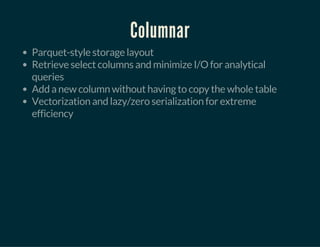 Columnar
Parquet-style storage layout
Retrieve select columns and minimize I/O for analytical
queries
Add a new column without having to copy the whole table
Vectorization and lazy/zero serialization for extreme
efficiency
 