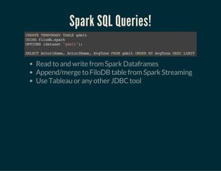 Spark SQL Queries!
CREATETEMPORARYTABLEgdelt
USINGfilodb.spark
OPTIONS(dataset"gdelt");
SELECTActor1Name,Actor2Name,AvgToneFROMgdeltORDERBYAvgToneDESCLIMIT15
Read to and write from Spark Dataframes
Append/merge to FiloDB table from Spark Streaming
Use Tableau or any other JDBC tool
 