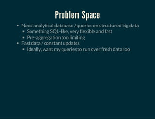 Problem Space
Need analytical database / queries on structured big data
Something SQL-like, very flexible and fast
Pre-aggregation too limiting
Fast data / constant updates
Ideally, want my queries to run over fresh data too
 