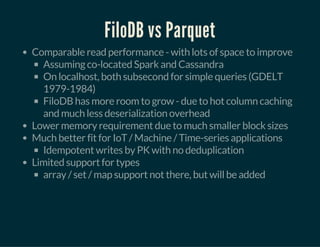 FiloDB vs Parquet
Comparable read performance - with lots of space to improve
Assuming co-located Spark and Cassandra
On localhost, both subsecond for simple queries (GDELT
1979-1984)
FiloDB has more room to grow - due to hot column caching
and much less deserialization overhead
Lower memory requirement due to much smaller block sizes
Much better fit for IoT / Machine / Time-series applications
Idempotent writes by PK with no deduplication
Limited support for types
array / set / map support not there, but will be added
 