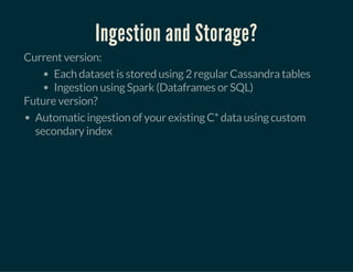 Ingestion and Storage?
Current version:
Each dataset is stored using 2 regular Cassandra tables
Ingestion using Spark (Dataframes or SQL)
Future version?
Automatic ingestion of your existing C* data using custom
secondary index
 