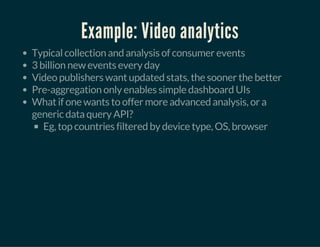 Example: Video analytics
Typical collection and analysis of consumer events
3 billion new events every day
Video publishers want updated stats, the sooner the better
Pre-aggregation only enables simple dashboard UIs
What if one wants to offer more advanced analysis, or a
generic data query API?
Eg, top countries filtered by device type, OS, browser
 