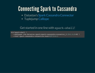 Connecting Spark to Cassandra
Datastax's
Tuplejump
Spark Cassandra Connector
Calliope
 
Get started in one line with spark-shell!
bin/spark-shell
--packagescom.datastax.spark:spark-cassandra-connector_2.10:1.4.0-M3
--confspark.cassandra.connection.host=127.0.0.1
 