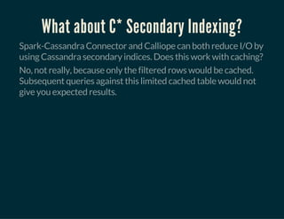 What about C* Secondary Indexing?
Spark-Cassandra Connector and Calliope can both reduce I/O by
using Cassandra secondary indices. Does this work with caching?
No, not really, because only the filtered rows would be cached.
Subsequent queries against this limited cached table would not
give you expected results.
 