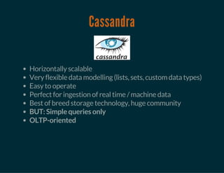 Cassandra
Horizontally scalable
Very flexible data modelling (lists, sets, custom data types)
Easy to operate
Perfect for ingestion of real time / machine data
Best of breed storage technology, huge community
BUT: Simple queries only
OLTP-oriented
 