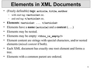 18
Elements in XML Documents
• (Freely definable) tags: article, title, author
– with start tag: <article> etc.
– and end tag: </article> etc.
• Elements: <article> ... </article>
• Elements have a name (article) and a content (...)
• Elements may be nested.
• Elements may be empty: <this_is_empty/>
• Element content are strings with special characters, and/or nested
elements (mixed content if both).
• Each XML document has exactly one root element and forms a
tree.
• Elements with a common parent are ordered.
 