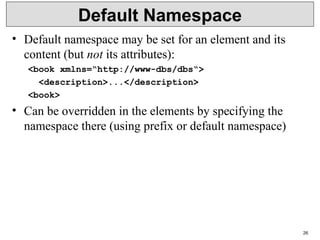 26
Default Namespace
• Default namespace may be set for an element and its
content (but not its attributes):
<book xmlns=“http://www-dbs/dbs“>
<description>...</description>
<book>
• Can be overridden in the elements by specifying the
namespace there (using prefix or default namespace)
 