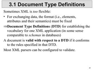 28
3.1 Document Type Definitions
Sometimes XML is too flexible:
• For exchanging data, the format (i.e., elements,
attributes and their semantics) must be fixed
⇒Document Type Definitions (DTD) for establishing the
vocabulary for one XML application (in some sense
comparable to schemas in databases)
A document is valid with respect to a DTD if it conforms
to the rules specified in that DTD.
Most XML parsers can be configured to validate.
 