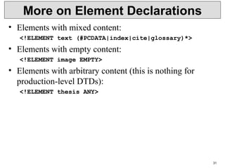 31
More on Element Declarations
• Elements with mixed content:
<!ELEMENT text (#PCDATA|index|cite|glossary)*>
• Elements with empty content:
<!ELEMENT image EMPTY>
• Elements with arbitrary content (this is nothing for
production-level DTDs):
<!ELEMENT thesis ANY>
 