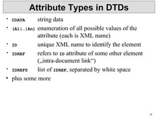 34
Attribute Types in DTDs
• CDATA string data
• (A1|…|An) enumeration of all possible values of the
attribute (each is XML name)
• ID unique XML name to identify the element
• IDREF refers to ID attribute of some other element
(„intra-document link“)
• IDREFS list of IDREF, separated by white space
• plus some more
 