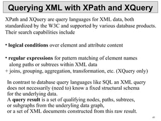 41
Querying XML with XPath and XQuery
XPath and XQuery are query languages for XML data, both
standardized by the W3C and supported by various database products.
Their search capabilities include
• logical conditions over element and attribute content
• regular expressions for pattern matching of element names
along paths or subtrees within XML data
+ joins, grouping, aggregation, transformation, etc. (XQuery only)
In contrast to database query languages like SQL an XML query
does not necessarily (need to) know a fixed structural schema
for the underlying data.
A query result is a set of qualifying nodes, paths, subtrees,
or subgraphs from the underyling data graph,
or a set of XML documents constructed from this raw result.
 
