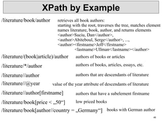 46
XPath by Example
/literature/book/author retrieves all book authors:
starting with the root, traverses the tree, matches element
names literature, book, author, and returns elements
<author>Suciu, Dan</author>,
<author>Abiteboul, Serge</author>, ...,
<author><firstname>Jeff</firstname>
<lastname>Ullman</lastname></author>
/literature/*/author authors of books, articles, essays, etc.
/literature//author authors that are descendants of literature
/literature//@year value of the year attribute of descendants of literature
/literature//author[firstname] authors that have a subelement firstname
/literature/(book|article)/author authors of books or articles
/literature/book[price < „50“]
/literature/book[author//country = „Germany“]
low priced books
books with German author
 