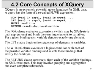 47
4.2 Core Concepts of XQuery
XQuery is an extremely powerful query language for XML data.
A query has the form of a so-called FLWR expression:
FOR $var1 IN expr1, $var2 IN expr2, ...
LET $var3 := expr3, $var4 := expr4, ...
WHERE condition
RETURN result-doc-construction
The FOR clause evaluates expressions (which may be XPath-style
path expressions) and binds the resulting elements to variables.
For a given binding each variable denotes exactly one element.
The LET clause binds entire sequences of elements to variables.
The WHERE clause evaluates a logical condition with each of
the possible variable bindings and selects those bindings that
satisfy the condition.
The RETURN clause constructs, from each of the variable bindings,
an XML result tree. This may involve grouping and aggregation
and even complete subqueries.
 