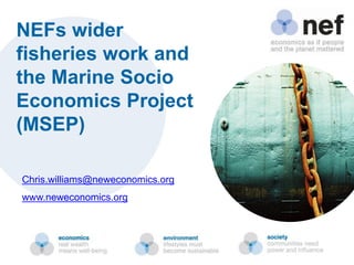 NEFs wider
fisheries work and
the Marine Socio
Economics Project
(MSEP)
Chris.williams@neweconomics.org
www.neweconomics.org
 
