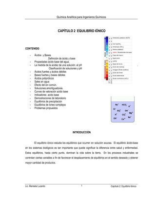 Química Analítica para Ingenieros Químicos
Lic. Marisela Luzardo 1 Capítulo 2: Equilibrio Iónico
CAPÍTULO 2 EQUILIBRIO IÓNICO
CONTENIDO:
- Ácidos y Bases
Definición de ácido y base
- Propiedades ácido base del agua.
- La medida de la acidez de una solución: el pH .
Clasificación de soluciones y pH
- Ácidos fuertes y ácidos débiles
- Bases fuertes y bases débiles
- Ácidos polipróticos
- Sales en agua
- Efecto del ion común.
- Soluciones amortiguadoras.
- Curvas de valoración acido base
- Indicadores acido base
- Demostraciones de laboratorio
- Equilibrios de precipitación
- Equilibrios de Iones complejos
- Problemas propuestos
INTRODUCCIÓN
El equilibrio iónico estudia los equilibrios que ocurren en solución acuosa. El equilibrio ácido-base
en los sistemas biológicos es tan importante que puede significar la diferencia entre salud y enfermedad.
Estos equilibrios, hasta cierto punto, dominan la vida sobre la tierra. En los procesos industriales se
controlan ciertas variables a fin de favorecer el desplazamiento de equilibrios en el sentido deseado y obtener
mayor cantidad de productos.
 