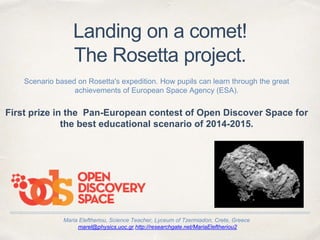 Maria Eleftheriou, Science Teacher, Lyceum of Tzermiadon, Crete, Greece
marel@physics.uoc.gr,http://researchgate.net/MariaEleftheriou2
Landing on a comet!
The Rosetta project.
Scenario based on Rosetta's expedition. How pupils can learn through the great
achievements of European Space Agency (ESA).
First prize in the Pan-European contest of Open Discover Space for
the best educational scenario of 2014-2015.
 