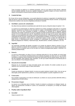 Capítulo 2.4.1. — Anaplasmosis bovina
10 Manual de la OIE sobre animales terrestres 2008
Todo el proceso se realiza en un ambiente apropiado, como en una cabina de flujo laminar, utilizando
técnicas estériles estándar. El uso de un agitador mecánico o magnético asegura una buena mezcla de la
sangre y del diluyente a través de todo el proceso de distribución.
4. Control de lotes
En el caso de las vacunas refrigeradas, no se puede determinar la potencia, la seguridad y la esterilidad de los
lotes de vacuna y, para las vacunas congeladas, las especificaciones dependen del país concreto. Las siguientes
indicaciones se aplican a las vacunas congeladas producidas en Australia.
a) Esterilidad y ausencia de contaminantes
Se utilizan técnicas estándar de esterilidad para cada lote de vacuna y diluyente (véase el capítulo 1.1.9).
La ausencia de contaminantes se determina mediante las pruebas serológicas adecuadas en el ganado
donante, inoculando los linfocitos de los donantes en ovejas y controlándolas después por si aparece la
infección vírica, así como inoculando el ganado y controlando su serología por si aparecen agentes
infecciosos que puedan contaminar la vacuna. El ganado inoculado durante la prueba de potencia (véase la
sección C.4.c) es adecuado para este fin. Dependiendo del país de origen de la vacuna, estos agentes
incluyen los microorganismos que causan la leucosis enzoótica bovina, la rinotraqueítis bovina infecciosa, la
enfermedad de las mucosas, la fiebre efímera, la enfermedad de Akabane, el virus Aino, la lengua azul, la
parainfluenza, la glosopeda o fiebre aftosa, la enfermedad nodular, la rabia, la fiebre del Valle del Rift, la
peste bovina, la pleuroneumonía bovina contagiosa, la enfermedad de Jembrana, la cowdriosis, las
especies patógenas de Theileria y Tripanosoma spp., Brucella abortus, Coxiella y Leptospira (3, 28, 30).
b) Seguridad
Las reacciones vacunales del ganado inoculado en la prueba de potencia (véase la sección C.4.c) se
observan mediante la medición de la parasitemia y el descenso volumétrico en las células empaquetadas.
Solo se ponen en circulación para su uso los lotes con niveles de patogenicidad iguales o inferiores a un
estándar predeterminado.
c) Potencia
La vacuna se descongela y se diluye 1/5 con un diluyente adecuado (3). Una vez diluida, se incuba luego
8 horas a 4°C, y se inoculan subcutáneamente cinco cabezas de ganado con dosis de 2 ml. Los animales
inoculados se observan para la presencia de infecciones examinando frotis de sangre teñidos. Para que un
lote sea aceptable, todos deberían estar infectados. Un lote que resulte infeccioso se recomienda para el
uso a una dilución 1/5 con diluyente isotónico.
d) Duración de la inmunidad
Después de una inoculación se logra inmunidad parcial, pero duradera. No existen pruebas de que la
repetición de la vacunación tenga un efecto estimulante.
e) Estabilidad
Cuando se almacena en nitrógeno líquido, la vacuna se puede mantener durante 5 años. Una vez que se
descongela, pierde rápidamente su potencia. La vacuna descongelada no puede congelarse de nuevo.
f) Conservantes
No se añaden conservantes. En la fase de distribución, se añade a la vacuna penicilina (500.000 UI/litro) y
estreptomicina (370.000 UI/litro).
g) Precauciones (riesgos)
La vacuna no es infecciosa para el hombre. Cuando el producto se almacena en nitrógeno líquido, se
aplican las precauciones normales en cuanto a la conservación, el transporte y el manejo del material
ultracongelado.
5. Pruebas sobre el producto final
a) Inocuidad
Véase la sección C.4.b
 