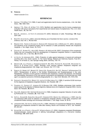 Capítulo 2.4.1. — Anaplasmosis bovina
Manual de la OIE sobre animales terrestres 2008 11
b) Potencia
Véase la sección C.4.c
REFERENCIAS
1. AMERAULT T.E. & ROBY T.O. (1968). A rapid card agglutination test for bovine anaplasmosis. J. Am. Vet. Med.
Assoc., 153, 1828–1834.
2. AMERAULT T.E., ROSE J.E. & ROBY T.O. (1972). Modified card agglutination test for bovine anaplasmosis:
evaluation with serum and plasma from experimental and natural cases of anaplasmosis. Proc. U.S. Anim.
Health Assoc., 76, 736–744.
3. BOCK R., JACKSON L., DE VOS A. & JORGENSEN W. (2004). Babesiosis of cattle. Parasitology, 129, Suppl,
S247–269.
4. BOCK R. E. & DE VOS A.J. (2001). Immunity following use of Australian tick fever vaccine: a review of the
evidence. Aust. Vet. J., 79, 832–839.
5. BRADWAY D.S., TORIONI DE ECHAIDE S., KNOWLES D.P, HENNAGER S.G., & MCELWAIN T.F. (2001). Sensitivity
and specificity of the complement fixation test for detection of cattle persistently infected with Anaplasma
marginale. J. Vet. Diagn. Invest., 13, 79–81.
6. COETZEE J.F., SCHMIDT P.L., APLEY M.D., REINBOLD J.B. & KOCAN K.M. (2007). Comparison of the complement
fixation test and competitive ELISA for serodiagnosis of Anaplasma marginale infection in experimentally
infected steers. Am. J. Vet. Res., 68, 872–878.
7. DE VOS A.J. & JORGENSEN W.K.. (1992). Protection of cattle against babesiosis in tropical and subtropical
countries with a live, frozen vaccine. In: Tick Vector Biology, Medical and Veterinary Aspects, Fivaz B.H.,
Petney T.N. & Horak I.G., eds. Springer Verlag, Berlin, Germany, 159–174.
8. DREHER U.M., DE LA FUENTE J., HOFMANN-LEHMANN R., MELI M.K., PUSTERIA N., KOCAN K.M., WOLDEHIWET A.,
REGULA G. & STAERK K.D.C. (2005). Serologic cross reactivity between Anaplasma marginale and
Anaplasma phagocytophilum. Clin. Diagn. Lab. Immunol., 12, 1177–1183.
9. DUMLER J.S., BARBET A.F., BEKKER C.P., DASCH G.A., PALMER G.H., RAY S.C., RIKIHISA Y. & RURANGIRWA F.R.
(2001). Reorganization of genera in the families Rickettsiaceae and Anaplasmataceae in the order
Rickettsiales: unification of some species of Ehrlichia with Anaplasma, Cowdria with Ehrlichia, and Ehrlichia
with Neorickettsia, descriptions of five new species combinations and designation of Ehrlichia equi and ‘HGE
agent’ as subjective synonyms of Ehrlichia phagocytophila. Int. J. Syst. Evol. Microbiol., 51, 2145–2165.
10. DUZGUN A., SCHUNTER C.A., WRIGHT I.G., LEATCH G. & WALTISBUHL D.J. (1988). A sensitive ELISA technique
for the diagnosis of Anaplasma marginale infections. Vet. Parasitol., 29, 1–7.
11. FIGUEROA J.V., CHIEVES L.P., JOHNSON G.S. & BUENING G.M. (1993). Multiplex polymerase chain reaction
based assay for the detection of Babesia bigemina, Babesia bovis and Anaplasma marginale DNA in bovine
blood. Vet. Parasitol., 50, 69–81.
12. GALE K.R., DIMMOCK C.M., GARTSIDE M. & LEATCH G. (1996). Anaplasma marginale: Detection of carrier cattle
by PCR-ELISA. Int. J. Parasitol., 26, 1103–1109.
13. GE N.-L., KOCAN K.M., EWING S.A., BLOUIN E.F., EDWARDS W.W., MURPHY G.L. & DAWSON L.J. (1997). Use of a
non-radioactive DNA probe for detection of Anaplasma marginale infection in field cattle: comparison with
complement fixation serology and microscopic examination. J. Vet. Diagn. Invest., 9, 39–43.
14. JORGENSEN W.K., DE VOS A.J. & DALGLIESH R.J. (1989). Infectivity of cryopreserved Babesia bovis, Babesia
bigemina and Anaplasma centrale for cattle after thawing, dilution and incubation at 30°C. Vet. Parasitol.,
31, 243–251.
15. KOCAN K.M., DE LA FUENTE J., BLOUIN E.F. & GARCIA-GARCIA J.C. (2004). Anaplasma marginale (Rickettsiales:
Anaplasmataceae): recent advances in defining host-pathogen adaptations of a tick-borne rickettsia.
Parasitology, 129, S285–S300.
 