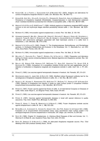 Capítulo 2.4.1. — Anaplasmosis bovina
12 Manual de la OIE sobre animales terrestres 2008
16. KOCAN K.M., DE LA FUENTE J., GUGLIELMONE A.A. & MELENDÉZ R.D. (2003). Antigens and alternatives for
control of Anaplasma marginale infection in cattle. Clin. Microbiol. Rev., 16, 698–712.
17. KOCAN K.M., GOFF W.L., STILLER D., CLAYPOOL P.L., EDWARDS W., EWING S.A., HAIR J.A. & BARRON S.J. (1992).
Persistence of Anaplasma marginale (Rickettsiales: Anaplasmataceae) in male Dermacentor andersoni
(Acari: Ixodidae) transferred successively from infected to susceptible cattle. J. Med. Ent,. 29, 657–668.
18. MARCHETTE N. & STILLER D. & MCELWAIN T. (1996). Antibody against an Anaplasma marginale MSP5 epitope
common to tick and erythrocyte stages identifies persistently infected cattle. J. Clin. Microbiol., 34, 2225–
2230.
19. MCHARDY N. (1984). Immunization against anaplasmosis: a review. Prev. Vet. Med., 2, 135–146.
20. HOFMANN-LEHMANN R., MELI M.L., DREHER U.M., GÖNCZI E., DEPLAZES P.,.BRAUN U., ENGELS M., SCHÜPBACH J.,
JÖRGER K., THOMA R., GRIOT C., STÄRK K.D.C., WILLI B., SCHMIDT J., KOCAN K.M. & LUTZ H. (2004). Concurrent
infections with vector-borne pathogens associated with fatal haemolytic anemia in a cattle herd in
Switzerland. J. Clin. Microbiol., 42, 3775–3780.
21. MARCHETTE N. & STILLER D. (1982). Chapter 11: The Anaplasmataceae, Bartonellaceae, and Rochalimaea
quintana. In: Ecological Relationships and Evolution in the Rickettsiae, Vol. 11, Marchette N.J., ed. CRC
Press, Boca Raton, Florida, USA, 98–106.
22. MCHARDY N. (1984). Immunization against anaplasmosis: a review. Prev. Vet. Med., 2, 135–146.
23. MELLORS L.T., DALGLIESH R.J., TIMMS P., RODWELL B.J. & CALLOW L.L. (1982). Preparation and laboratory
testing of a frozen vaccine containing Babesia bovis, Babesia bigemina and Anaplasma centrale. Res. Vet.
Sci., 32, 194–197.
24. MOLLOY J.B., BOWLES P.M., KNOWLES D.P., MCELWAIN T.F., BOCK R.E., KINGSTON T.G., BLIGHT G.W. &
DALGLIESH R.J. (1999). Comparison of a competitive inhibition ELISA and the card agglutination test for
detection of antibodies to Anaplasma marginale and Anaplasma centrale in cattle. Aust. Vet. J., 77, 245–
249.
25. PIPANO E. (1995). Live vaccines against hemoparasitic diseases in livestock. Vet. Parasitol., 57, 213–231.
26. MONTENEGRO-JAMES S., JAMES M.A. & RISTIC M. (1985). Modified indirect fluorescent antibody test for the
serodiagnosis of Anaplasma marginale infections in cattle. Am. J. Vet. Res., 46, 2401–2403.
27. NDUNG’U L.W., AGUIRRE C., RURANGIRWA F.R., MCELWAIN T.F., MCGUIRE T.C., KNOWLES D.P. & PALMER G.H.
(1995). Detection of Anaplasma ovis infection in goats by major surface protein 5 competitive inhibition
enzyme-linked immunosorbent assay. J. Clin. Microbiol., 33, 675–679.
28. PIPANO E. (1981). Frozen vaccine against tick fevers of cattle. In: Xl International Congress on Diseases of
Cattle, Haifa, Israel. Mayer E., ed. Bregman Press, Haifa, Israel, 678–681.
29. PIPANO E. (1995). Live vaccines against hemoparasitic diseases in livestock. Vet. Parasitol., 57, 213–231.
30. PIPANO E. (1997). Vaccines against hemoparasitic diseases in Israel with special reference to quality
assurance. Trop. Anim. Health Prod., 29 (Suppl. 4), 86S–90S.
31. PIPANO E., KRIGEL Y., FRANK M., MARKOVICS A. & MAYER E. (1986). Frozen Anaplasma centrale vaccine
against anaplasmosis in cattle. Br. Vet. J., 142, 553–556.
32. REYNA-BELLO A., CLOECKAERT A., VIZCAINO N., GONZATTI M.I., ASO P.M., DUBRAY G. & ZYGMUNT M.S. (1998).
Evaluation of an enzyme-linked immunosorbent assay using recombinant major surface protein 5 for
serological diagnosis of bovine anaplasmosis in Venezuela. Clin. Diagn. Lab. Immunol., 5, 259–262.
33. RISTIC M. (1968). Chapter 23: Anaplasmosis. In: Infectious Blood Diseases of Man and Animals, Vol. 11,
Weinman D. & Ristic M., eds. Academic Press, New York, USA, 473–542.
34. RISTIC M., SIBINOVIC S. & WELTER C.J. (1968). An attenuated Anaplasma marginale vaccine. Proc. 72nd
Meeting of the USA Livestock Sanitary Assoc., 56–69.
 