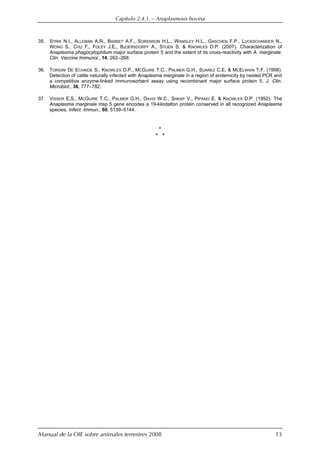 Capítulo 2.4.1. — Anaplasmosis bovina
Manual de la OIE sobre animales terrestres 2008 13
35. STRIK N.I., ALLEMAN A.R., BARBET A.F., SORENSON H.L., WANSLEY H.L., GASCHEN F.P., LUCKSCHANDER N.,
WONG S., CHU F., FOLEY J.E., BJOERSDORFF A., STUEN S. & KNOWLES D.P. (2007). Characterization of
Anaplasma phagocytophilum major surface protein 5 and the extent of its cross-reactivity with A. marginale.
Clin. Vaccine Immunol., 14, 262–268.
36. TORIONI DE ECHAIDE S., KNOWLES D.P., MCGUIRE T.C., PALMER G.H., SUAREZ C.E. & MCELWAIN T.F. (1998).
Detection of cattle naturally infected with Anaplasma marginale in a region of endemicity by nested PCR and
a competitive enzyme-linked immunosorbent assay using recombinant major surface protein 5. J. Clin.
Microbiol., 36, 777–782.
37. VISSER E.S., MCGUIRE T.C., PALMER G.H., DAVIS W.C., SHKAP V., PIPANO E. & KNOWLES D.P. (1992). The
Anaplasma marginale msp 5 gene encodes a 19-kilodalton protein conserved in all recognized Anaplasma
species. Infect. Immun., 60, 5139–5144.
*
* *
 