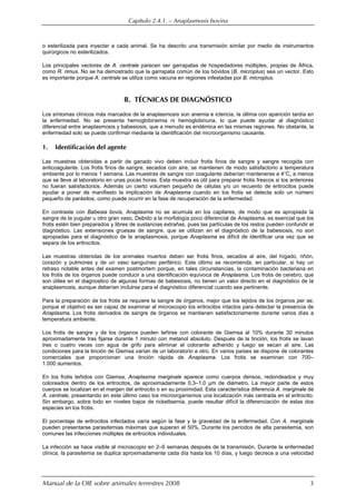 Capítulo 2.4.1. — Anaplasmosis bovina
Manual de la OIE sobre animales terrestres 2008 3
o esterilizada para inyectar a cada animal. Se ha descrito una transmisión similar por medio de instrumentos
quirúrgicos no esterilizados.
Los principales vectores de A. centrale parecen ser garrapatas de hospedadores múltiples, propias de África,
como R. rimus. No se ha demostrado que la garrapata común de los bóvidos (B. microplus) sea un vector. Esto
es importante porque A. centrale se utiliza como vacuna en regiones infestadas por B. microplus.
B. TÉCNICAS DE DIAGNÓSTICO
Los síntomas clínicos más marcados de la anaplasmosis son anemia e ictericia, la última con aparición tardía en
la enfermedad. No se presenta hemoglobinemia ni hemoglobinuria, lo que puede ayudar al diagnóstico
diferencial entre anaplasmosis y babesiosis, que a menudo es endémica en las mismas regiones. No obstante, la
enfermedad solo se puede confirmar mediante la identificación del microorganismo causante.
1. Identificación del agente
Las muestras obtenidas a partir de ganado vivo deben incluir frotis finos de sangre y sangre recogida con
anticoagulante. Los frotis finos de sangre, secados con aire, se mantienen de modo satisfactorio a temperatura
ambiente por lo menos 1 semana. Las muestras de sangre con coagulante deberían mantenerse a 4°C, a menos
que se lleve al laboratorio en unas pocas horas. Esta muestra es útil para preparar frotis frescos si los anteriores
no fueran satisfactorios. Además un cierto volumen pequeño de células y/o un recuento de eritrocitos puede
ayudar a poner de manifiesto la implicación de Anaplasma cuando en los frotis se detecta solo un número
pequeño de parásitos, como puede ocurrir en la fase de recuperación de la enfermedad.
En contraste con Babesia bovis, Anaplasma no se acumula en los capilares, de modo que es apropiada la
sangre de la yugular u otro gran vaso. Debido a la morfología poco diferencial de Anaplasma, es esencial que los
frotis estén bien preparados y libres de sustancias extrañas, pues las partículas de los restos pueden confundir el
diagnóstico. Las extensiones gruesas de sangre, que se utilizan en el diagnóstico de la babesiosis, no son
apropiadas para el diagnóstico de la anaplasmosis, porque Anaplasma es difícil de identificar una vez que se
separa de los eritrocitos.
Las muestras obtenidas de los animales muertos deben ser frotis finos, secados al aire, del hígado, riñón,
corazón y pulmones y de un vaso sanguíneo periférico. Este último se recomienda, en particular, si hay un
retraso notable antes del examen postmortem porque, en tales circunstancias, la contaminación bacteriana en
los frotis de los órganos puede conducir a una identificación equívoca de Anaplasma. Los frotis de cerebro, que
son útiles en el diagnostico de algunas formas de babesiosis, no tienen un valor directo en el diagnóstico de la
anaplasmosis, aunque deberían incluirse para el diagnóstico diferencial cuando sea pertinente.
Para la preparación de los frotis se requiere la sangre de órganos, mejor que los tejidos de los órganos per se,
porque el objetivo es ser capaz de examinar al microscopio los eritrocitos intactos para detectar la presencia de
Anaplasma. Los frotis derivados de sangre de órganos se mantienen satisfactoriamente durante varios días a
temperatura ambiente.
Los frotis de sangre y de los órganos pueden teñirse con colorante de Giemsa al 10% durante 30 minutos
aproximadamente tras fijarse durante 1 minuto con metanol absoluto. Después de la tinción, los frotis se lavan
tres o cuatro veces con agua de grifo para eliminar el colorante adherido y luego se secan al aire. Las
condiciones para la tinción de Giemsa varían de un laboratorio a otro. En varios países se dispone de colorantes
comerciales que proporcionan una tinción rápida de Anaplasma. Los frotis se examinan con 700–
1.000 aumentos.
En los frotis teñidos con Giemsa, Anaplasma marginale aparece como cuerpos densos, redondeados y muy
coloreados dentro de los eritrocitos, de aproximadamente 0,3–1,0 µm de diámetro. La mayor parte de estos
cuerpos se localizan en el margen del eritrocito o en su proximidad. Esta característica diferencia A. marginale de
A. centrale, presentando en este último caso los microorganismos una localización más centrada en el eritrocito.
Sin embargo, sobre todo en niveles bajos de rickettsemia, puede resultar difícil la diferenciación de estas dos
especies en los frotis.
El porcentaje de eritrocitos infectados varía según la fase y la gravedad de la enfermedad. Con A. marginale
pueden presentarse parasitemias máximas que superan el 50%. Durante los períodos de alta parasitemia, son
comunes las infecciones múltiples de eritrocitos individuales.
La infección se hace visible al microscopio en 2–6 semanas después de la transmisión. Durante la enfermedad
clínica, la parasitemia se duplica aproximadamente cada día hasta los 10 días, y luego decrece a una velocidad
 