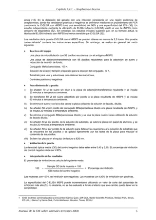 Capítulo 2.4.1. — Anaplasmosis bovina
Manual de la OIE sobre animales terrestres 2008 5
antes (18). En la detección del ganado con una infección persistente en una región endémica de
anaplasmosis, donde los verdaderos positivos o negativos se definieron mediante un procedimiento de PCR
combinada, la C-ELISA con rMSP5 tuvo una sensibilidad del 96% y una especificidad del 95% (36). Un
estudio independiente mediante la utilización de ELISA indirecto (I-ELISA) validó el uso de rMPS5 como
antígeno de diagnóstico (32), Sin embargo, los estudios iniciales sugieren que, en su formato actual, la
técnica del ELISA indirecto con rMPS5 es menos sensible que C-ELISA (32).
Los resultados de la prueba C-ELISA con el rMSP5 se pueden obtener en menos de 2,5 horas. Una prueba
comercializada1 contiene las instrucciones específicas. Sin embargo, se realiza en general del modo
siguiente.
 Reactivos del equipo
Una placa de microtitulación con 96 pocillos recubiertos con el antígeno rMSP5,
Una placa de adsorción/transferencia con 96 pocillos recubiertos para la adsorción de suero y
reducción de la unión de fondo,
Conjugado MaAb/peroxidasa, 100 ×,
Solución de lavado y tampón preparado para la dilución del conjugado, 10 ×,
Substrato para usar y soluciones para detener las reacciones,
Controles positivos y negativos
 Procedimiento de la prueba
i) Se añaden 70 µl de suero sin diluir a la placa de adsorción/transferencia recubierta y se incuba
30 minutos a temperatura ambiente.
ii) Se transfieren 50 µl del suero adsorbido por pocillo a la placa recubierta de rMSP5 y se incuba
60 minutos a temperatura ambiente.
iii) Se elimina el suero y se lava dos veces la placa utilizando la solución de lavado, diluida.
iv) Se añaden 50 µl por pocillo del conjugado MAb/peroxidasa diluido a la placa recubierta de rMSP5, y
se incuba 20 minutos a temperatura ambiente.
v) Se elimina el conjugado MAb/peroxidasa diluido y se lava la placa cuatro veces utilizando la solución
de lavado diluida.
vi) Se añaden 50 µl por pocillo, de la solución de substrato, se cubre la placa con papel de aluminio, y se
incuba 20 minutos a temperatura ambiente.
vii) Se añaden 50 µl por pocillo de la solución para detener las reacciones a la solución de substrato que
se encuentra en los pocillos y se golpea ligeramente por los lados de la placa para mezclar el
contenido de los pocillos.
viii) Se leen las placas en el equipo de lectura a 620 nm.
 Validación de la prueba
La densidad óptica media (OD) del control negativo debe estar entre 0,40 y 2,10. El porcentaje de inhibición
del control negativo debe ser ≥30%.
 Interpretación de los resultados
El porcentaje de inhibición se calcula del siguiente modo:
100 –
Sample OD de la muestra × 100
= Porcentaje de inhibición
OD media del control negativo
Las muestras con <30% de inhibición son negativas: Las muestras con ≥30% de inhibición son positivas.
La especificidad del C-ELISA MSP5 puede incrementarse utilizando un valor de corte del porcentaje de
inhibición más alto (5); no obstante, no se ha evaluado a fondo el efecto que ese cambio pueda tener en la
sensibilidad.
1 Entre los tintes comercializados se encuentran Camco-Quik y Diff-Quik, Baxter Scientific Products, McGaw Park, Illinois,
EE.UU., y Hema 3 y Hema-Quik, Curtin-Matheson, Houston, Texas, EE.UU.
 