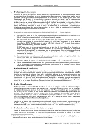 Capítulo 2.4.1. — Anaplasmosis bovina
6 Manual de la OIE sobre animales terrestres 2008
b) Prueba de aglutinación en placa
La ventaja de la CAT es que es una técnica sensible, que puede realizarse en el laboratorio o en el campo,
y que proporciona el resultado en unos pocos minutos. Las reacciones inespecíficas pueden ser un
problema, y la subjetividad de la interpretación de las reacciones en las pruebas puede tener como
consecuencia una variación en su interpretación. Además, el antígeno para la CAT, que es una suspensión
de partículas de A. marginale, puede ser difícil de preparar y puede variar de un lote a otro y de un
laboratorio a otro. Se infectan terneros esplenectomizados mediante la inoculación intravenosa con sangre
que contenga eritrocitos infectados por Anaplasma. Cuando la parasitemia excede el 50%, el animal se
sangra, los eritrocitos infectados se lavan, se lisan, y las membranas de los eritrocitos y las partículas de
Anaplasma se centrifugan. Los sedimentos se sonican, se lavan, y luego se resuspenden en una solución
de colorante para producir la solución de antígeno.
Un procedimiento con ligeras modificaciones del descrito originalmente (1, 2) es el siguiente:
i) Se comprueba, antes de su uso, que todos los componentes de la prueba están a una temperatura de
25–26°C (esta temperatura constante es un factor crítico en la prueba).
ii) En cada círculo de la placa de ensayo (un plástico claro tipo perspex o una placa de cristal con
círculos marcados de 18 mm de diámetro), se colocan juntos, pero sin tocarse, 10 µl de factor de
suero bovino (BSF), 10 µl del suero de ensayo, y 5 µl del antígeno CAT2. En cada placa se deben
probar sueros negativos y débilmente positivos.
El BSF es el suero de un animal seleccionado con un alto nivel de conglutinina. Si se desconoce el
nivel de conglutininas, se puede utilizar suero fresco de un animal que esté libre de Anaplasma.
Habitualmente la raza Jersey es adecuada. El BSF se debe guardar a –70°C en pequeñas alícuotas y,
cada vez que se realizan las pruebas, se utiliza una alícuota fresca. La inclusión del BSF mejora la
sensibilidad de la prueba.
iii) Se mezcla bien con una varilla de vidrio. Después de mezclar cada prueba, se limpia la varilla de vidrio
con un papel limpio para evitar la contaminación cruzada.
iv) Se coloca la placa de prueba en una cámara húmeda y se agita a 100–110 rpm durante 7 minutos.
v) Se lee inmediatamente contra una luz. Una aglutinación característica del antígeno (valorada de +1 a
+3) se considera un resultado positivo. Se considera que la prueba da un resultado negativo cuando
no existe esa aglutinación característica.
c) Prueba de fijación de complemento
La prueba de fijación del complemento se ha utilizado ampliamente durante muchos años. Sin embargo,
muestra una sensibilidad variable (entre el 20 y 60%), reflejando seguramente las diferencias entre las
técnicas de producción de antígeno, y una pobre repetibilidad. Además, se ha demostrado que es muy alta
la proporción de ganado portador que no se consigue detectar mediante la prueba de fijación del
complemento (5). Tampoco existe la certeza de que la prueba de FC sirva para identificar anticuerpos en
animales con una infección grave si se aplica con anterioridad a otras pruebas (6, 24). Por consiguiente, la
prueba de FC no se puede recomendar como ensayo fiable para detectar animales infectados.
d) Pruebas ELISA adicionales
Se ha encontrado un método I-ELISA, basado en el uso de un antígeno normal de eritrocitos (antígeno
negativo) y de un antígeno de eritrocitos infectados por A. marginale (antígeno positivo), que es fiable para
la detección de los sueros positivos frente a A. marginale (10). Aunque más lento que las pruebas en las
que se utiliza un solo antígeno, en esta prueba se eliminan los sueros con niveles de actividad inespecífica
debidos a los iso-anticuerpos para los componentes de los eritrocitos normales. La prueba identificó
correctamente los 100 sueros positivos conocidos tomados de ganado bovino hasta pasados 3 años de la
infección, mientras que el 3% de los sueros negativos, el 2% de los sueros de Babesia bovis y el 4% de los
sueros de B. bigemina dieron falsos resultados positivos.
También se ha descrito una prueba de enzimoinmunoensayo puntual (un DOT-ELISA). Comparado con el I-
ELISA, el ELISA puntual tiene las posibles ventajas de ser rápido, barato y sencillo de aplicar. Se ha
informado de que el ELISA puntual tiene una sensibilidad del 93% y una especificidad del 96% (25).
e) Prueba de inmunofluorescencia indirecta con anticuerpos
Debido al número limitado de pruebas de inmunofluorescencia indirecta con anticuerpo (IFI) que puede
realizar diariamente un operador, se suelen preferir otras pruebas serológicas. La prueba IFI se realiza
2 En EE.UU. y México la prueba se realiza con volúmenes mayores de reactivos: antígeno (15 µl), suero (30 µl), y factor de
suero bovino (30 µl) en un tiempo de reacción de 4 minutos (ver paso iv).
 