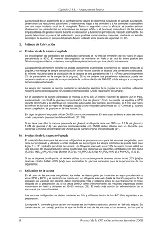 Capítulo 2.4.1. — Anaplasmosis bovina
8 Manual de la OIE sobre animales terrestres 2008
La idoneidad de un aislamiento de A. centrale como vacuna se determina inoculando el ganado susceptible,
observando las reacciones posteriores, y estimulando luego a los animales y a los controles susceptibles
con una cepa virulenta local de A. marginale. Tanto la seguridad como la eficacia se pueden estimar
observando las parasitemias en extensiones de sangre teñida y el descenso volumétrico de las células
empaquetadas de ganado vacuno durante la vacunación y durante los períodos de reacción estimulante. Se
puede determinar la pureza del aislamiento, para posibles contaminantes presentes, mediante un estudio
serológico de sueros en parejas del ganado bovino utilizado en la prueba de seguridad (3, 30).
2. Método de fabricación
a) Producción de la vacuna congelada
Se descongelan las cantidades del estabilizado congelado (5–10 ml) por inmersión de los viales en agua
precalentada a 40°C. El material descongelado se mantiene en hielo y se usa lo antes posible (en
30 minutos) para infectar un ternero susceptible esplenectomizado por inoculación intravenosa.
La parasitemia del ternero donante se analiza diariamente examinando extensiones de sangre teñida de la
yugular, y se recoge la sangre para producción de la vacuna cuando se alcanza una parasitemia adecuada.
El mínimo requerido para la producción de la vacuna es una parasitemia de 1 x 108/ml (aproximadamente
2% de parasitemia en la sangre de la yugular). Si no se obtiene una parasitemia adecuada, puede ser
necesario realizar un pase de la cepa mediante la subinoculación de 100–200 ml de sangre a un segundo
ternero esplenectomizado.
La sangre del donante se recoge mediante la canulación aséptica de la yugular o la carótida, utilizando
heparina como anticoagulante (5 Unidades Internacionales [UI] de heparina/ml de sangre).
En el laboratorio, la sangre parasitada se mezcla a 37°C con un mismo volumen de glicerol 3M en PBS,
suplementado con 5mM de glucosa (concentración final de glicerol 1,5 M). La mezcla se equilibra a 37°C
durante 30 minutos y se distribuye en recipientes adecuados (por ejemplo, en crioviales de 5 ml). Los viales
se enfrían en la fase de vapor de nitrógeno líquido a una velocidad aproximada de 10°C/minuto y, cuando
están congelados, se guardan en la fase líquida (3).
En lugar de glicerol se puede utilizar DMSO como crioconservante. En este caso se lleva a cabo del mismo
modo que para la preparación del estabilizado (23, 28).
Si se tiene que diluir la vacuna preparada en glicerol, el diluyente debe ser PBS con 1.5 M de glicerol y
5 mM de glucosa (14). Las vacunas crioconservadas con DMSO deben diluirse con un diluyente que
contenga la misma concentración de DMSO que la sangre original crioconservada (31).
b) Producción de la vacuna refrigerada
El material infeccioso para las vacunas refrigeradas se preparara como para las vacunas congeladas, pero
debe ser procesado y utilizado lo antes después de su recogida. La sangre infecciosa se puede diluir para
lograr 1 × 107 parásitos por dosis de vacuna. Un diluyente adecuado es el 10% de suero bovino estéril en
una solución de glucosa/solución salina equilibrada que contenga las siguientes cantidades por litro: NaCl
(7,00 g), MgCl2.6H2O (0,34 g), glucosa (1,00 g), Na2HPO4 (2,52 g), KH2PO4 (0,90 g), y NaHCO3 (0,52 g).
Si no se dispone de diluyente, se debería utilizar como anticoagulante dextrosa citrato ácido (20% [v/v]) o
dextrosa citrato fosfato (20% [v/v]) para suministrar la glucosa necesaria para la supervivencia de los
organismos.
c) Utilización de la vacuna
En el caso de las vacunas congeladas, los viales se descongelan por inmersión en agua precalentada a
entre 37°C y 40°C, y el contenido se mezcla con un diluyente adecuado hasta la dilución requerida. Si se
preparan las vacunas con glicerol, deben mantenerse frías y utilizarse antes de que transcurran 8 horas
después de la preparación (3). Si se utiliza DMSO como crioconservante, las vacunas preparadas deben
mantenerse en hielo y utilizarse en 15–30 minutos (28). El modo más común de administración de la
vacuna es por vía subcutánea.
Las vacunas refrigeradas se deben mantener en frío y utilizarse dentro de los 4–7 días siguientes a su
preparación.
La cepa de A. centrale que se usa en las vacunas es de virulencia reducida, pero no es del todo segura. En
consecuencia, un consejo práctico es que se limite el uso de las vacunas a los terneros, en los que la
 