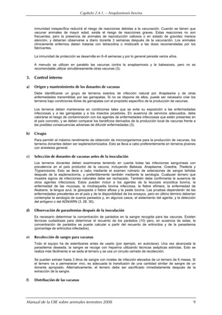 Capítulo 2.4.1. — Anaplasmosis bovina
Manual de la OIE sobre animales terrestres 2008 9
inmunidad inespecífica reducirá el riesgo de reacciones debidas a la vacunación. Cuando se tienen que
vacunar animales de mayor edad, existe el riesgo de reacciones graves. Estas reacciones no son
frecuentes, pero la presencia de animales de reproducción valiosos o en estado de gravidez merece
atención, y deberían observarse a diario durante 3 semanas después de la vacunación. Los animales
clínicamente enfermos deben tratarse con tetraciclina o imidocarb a las dosis recomendadas por los
fabricantes.
La inmunidad de protección se desarrolla en 6–8 semanas y por lo general persiste varios años.
A menudo se utilizan en paralelo las vacunas contra la anaplasmosis y la babesiosis, pero no es
recomendable utilizar simultáneamente otras vacunas (3).
3. Control interno
a) Origen y mantenimiento de los donantes de vacunas
Debe identificarse un grupo de terneros exentos de infección natural por Anaplasma y de otras
enfermedades transmitidas por las garrapatas. Si no se dispone de ellos, puede ser necesario criar los
terneros bajo condiciones libres de garrapatas con el propósito específico de la producción de vacunas.
Los terneros deben mantenerse en condiciones tales que se evite su exposición a las enfermedades
infecciosas y a las garrapatas y a los insectos picadores. En ausencia de servicios adecuados, debe
valorarse el riesgo de contaminación con los agentes de enfermedades infecciosas que estén presentes en
el país concreto, y se deben comparar los beneficios derivados de la producción local de vacunas frente a
las posibles consecuencias adversas de difundir enfermedades (3).
b) Cirugía
Para permitir el máximo rendimiento de obtención de microorganismos para la producción de vacunas, los
terneros donantes deben ser esplenectomizados. Esto se lleva a cabo preferentemente en terneros jóvenes
con anestesia general.
c) Selección de donantes de vacunas antes de la inoculación
Los terneros donantes deben examinarse teniendo en cuenta todas las infecciones sanguíneas con
prevalencia en el país productor de la vacuna, incluyendo Babesia, Anaplasma, Cowdria, Theileria y
Trypanosoma. Esto se lleva a cabo mediante el examen rutinario de extensiones de sangre teñidas
después de la esplenectomía, y preferiblemente también mediante la serología. Cualquier ternero que
muestre signos de infecciones naturales debe ser rechazado. También debe confirmarse la ausencia de
otros agentes infecciosos. Estos pueden incluir a los agentes de la leucosis enzoótica bovina, la
enfermedad de las mucosas, la rinotraqueitis bovina infecciosa, la fiebre efímera, la enfermedad de
Akabane, la lengua azul, la glosopeda o fiebre aftosa y la peste bovina. Las pruebas dependerán de las
enfermedades prevalentes en el país y de la disponibilidad de los ensayos, pero en último término deberían
contemplar la serología de sueros pareados y, en algunos casos, el aislamiento del agente, y la detección
del antígeno o del ADN/ARN (3, 28, 30).
d) Observación de parasitemias después de la inoculación
Es necesario determinar la concentración de parásitos en la sangre recogida para las vacunas. Existen
técnicas cuidadosas para determinar el recuento de los parásitos (10) pero, en ausencia de estas, la
concentración de parásitos se puede calcular a partir del recuento de eritrocitos y de la parasitemia
(porcentaje de eritrocitos infectados).
e) Recolección de sangre para vacunas
Todo el equipo ha de esterilizarse antes de usarlo (por ejemplo, en autoclave). Una vez alcanzada la
parasitemia deseada, la sangre se recoge con heparina utilizando técnicas asépticas estrictas. Esto se
realiza más fácilmente si se seda al ternero y se usa un circuito cerrado de recolección.
Se pueden extraer hasta 3 litros de sangre con niveles de infección elevados de un ternero de 6 meses. Si
el ternero va a permanecer vivo, es adecuada la transfusión de una cantidad similar de sangre de un
donante apropiado. Alternativamente, el ternero debe ser sacrificado inmediatamente después de la
extracción de la sangre.
f) Distribución de las vacunas
 
