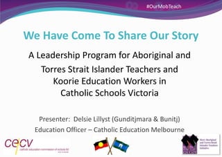 We Have Come To Share Our Story
A Leadership Program for Aboriginal and
Torres Strait Islander Teachers and
Koorie Education Workers in
Catholic Schools Victoria
Presenter: Delsie Lillyst (Gunditjmara & Bunitj)
Education Officer – Catholic Education Melbourne
#OurMobTeach
 