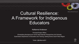 Cultural Resilience:
A Framework for Indigenous
Educators
Kellianne Anderson
Principal Project Officer
(Embedding Aboriginal and Torres Strait Islander Perspectives into Schools)
Queensland Department of Education and Training, Darling Downs South West Region
Twitter: @Kellianne521
#OurMobTeach
 