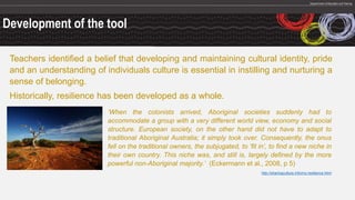Development of the tool
Teachers identified a belief that developing and maintaining cultural identity, pride
and an understanding of individuals culture is essential in instilling and nurturing a
sense of belonging.
Historically, resilience has been developed as a whole.
‘When the colonists arrived, Aboriginal societies suddenly had to
accommodate a group with a very different world view, economy and social
structure. European society, on the other hand did not have to adapt to
traditional Aboriginal Australia; it simply took over. Consequently, the onus
fell on the traditional owners, the subjugated, to ‘fit in’, to find a new niche in
their own country. This niche was, and still is, largely defined by the more
powerful non-Aboriginal majority.’ (Eckermann et al., 2008, p 5)
http://sharingculture.info/my-resilience.html
 
