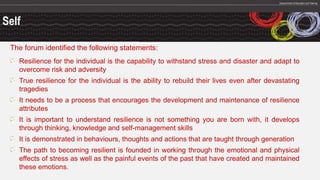 Self
The forum identified the following statements:
Resilience for the individual is the capability to withstand stress and disaster and adapt to
overcome risk and adversity
True resilience for the individual is the ability to rebuild their lives even after devastating
tragedies
It needs to be a process that encourages the development and maintenance of resilience
attributes
It is important to understand resilience is not something you are born with, it develops
through thinking, knowledge and self-management skills
It is demonstrated in behaviours, thoughts and actions that are taught through generation
The path to becoming resilient is founded in working through the emotional and physical
effects of stress as well as the painful events of the past that have created and maintained
these emotions.
 
