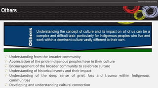 Others
Understanding from the broader community
Appreciation of the pride Indigenous peoples have in their culture
Encouragement of the broader community to celebrate culture
Understanding of historical events and their impact
Understanding of the deep sense of grief, loss and trauma within Indigenous
communities
Developing and understanding cultural connection
 