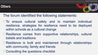 Others
The forum identified the following statements:
To ensure cultural safety and to maintain individual
resilience, strategies for resilience need to be deployed
within schools as a cultural change
Resilience comes from supportive relationships, cultural
beliefs and traditions
Resilience is built and maintained through relationships
with community, family and friends
Consulting the questions checklist
 