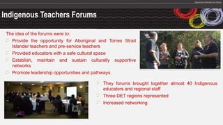 Indigenous Teachers Forums
The idea of the forums were to:
Provide the opportunity for Aboriginal and Torres Strait
Islander teachers and pre-service teachers
Provided educators with a safe cultural space
Establish, maintain and sustain culturally supportive
networks
Promote leadership opportunities and pathways
They forums brought together almost 40 Indigenous
educators and regional staff
Three DET regions represented
Increased networking
 