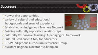 Successes
Networking opportunities
Variety of cultural and educational
backgrounds and years of experience
Established an Indigenous Teachers Network
Building culturally supportive relationships
Culturally Responsive Teaching: A pedagogical framework
Cultural Resilience: A tool for educators
DDSW Indigenous Curriculum Reference Group
Assistant Regional Director as Champion
 