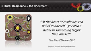 Cultural Resilience – the document
“At the heart of resilience is a
belief in oneself—yet also a
belief in something larger
than oneself.”
Hara Estroff Marano, 2003
Indigenous Education: It’s Everybody’s Business
 