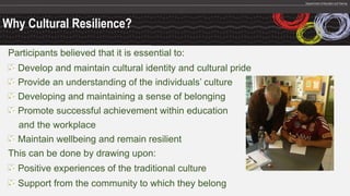Why Cultural Resilience?
Participants believed that it is essential to:
Develop and maintain cultural identity and cultural pride
Provide an understanding of the individuals’ culture
Developing and maintaining a sense of belonging
Promote successful achievement within education
and the workplace
Maintain wellbeing and remain resilient
This can be done by drawing upon:
Positive experiences of the traditional culture
Support from the community to which they belong
 