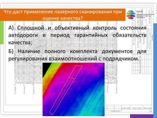 СГУГиТ
СИБИРСКИЙ ГОСУДАРСТВЕННЫЙ
УНИВЕРСИТЕТ ГЕОСИСТЕМ
И ТЕХНОЛОГИЙ
Что даст применение лазерного сканирования при
оценке качества?
А) Сплошной и объективный контроль состояния
автодороги в период гарантийных обязательств
качества;
Б) Наличие полного комплекта документов для
регулирования взаимоотношений с подрядчиком.
24
 