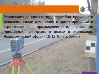 СГУГиТ
СИБИРСКИЙ ГОСУДАРСТВЕННЫЙ
УНИВЕРСИТЕТ ГЕОСИСТЕМ
И ТЕХНОЛОГИЙ
Реализация данного метода способна произвести
революционные изменения в проектировании и
строительстве, промышленности, освоении
природных ресурсов, в целом в экономике.
Экономический эффект 10-15 % неизбежен
5
 