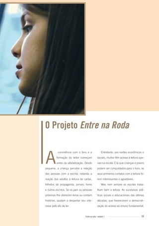 11Entre na roda - módulo 1
Entretanto, por razões econômicas e
sociais, muitos têm acesso à leitura ape-
nas na escola. É lá que crianças e jovens
podem ser conquistados para o livro, se
seus primeiros contatos com a leitura fo-
rem interessantes e agradáveis.
Mas nem sempre as escolas traba-
lham bem a leitura. As sucessivas polí-
ticas sociais e educacionais das últimas
décadas, que favoreceram a democrati-
zação do acesso ao ensino fundamental,
convivência com o livro e a
formação do leitor começam
antes da alfabetização. Desde
pequena, a criança percebe a relação
das pessoas com a escrita, notando a
reação dos adultos à leitura de cartas,
folhetos de propaganda, jornais, livros
e outros escritos. Se os pais ou pessoas
próximas lhe oferecem livros ou contam
histórias, ajudam a despertar seu inte-
resse pelo ato de ler.
A
O Projeto Entre na Roda
Entre_na_roda_modulo1.indd 11 01/02/2010 18:53:55
 