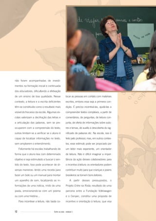 12 Entre na roda - módulo 1
não foram acompanhadas de investi-
mentos na formação inicial e continuada
dos educadores, dificultando a efetivação
de um ensino de boa qualidade. Nesse
contexto, a leitura e a escrita deficientes
têm-se constituído como o resultado mais
visível do fracasso da escola. Algumas es-
colas valorizam a decifração das letras e
a articulação das palavras, sem se pre-
ocuparem com a compreensão do texto;
outras limitam-se a verificar se o aluno é
capaz de localizar informações no texto,
sem ampliarem o entendimento.
Felizmente há escolas trabalhando de
forma que o aluno leia com determinado
objetivo e seja estimulado a buscar o sen-
tido do texto. Isso pode acontecer de di-
versas maneiras: lendo uma receita para
fazer um bolo ou um manual para montar
um aparelho de som, localizando as in-
formações de uma notícia, rindo de uma
piada, emocionando-se com um poema
ou com uma história...
Para incentivar a leitura, não basta co-
locar as pessoas em contato com materiais
escritos, embora essa seja a primeira con-
dição. É preciso incentivá-las, ajudá-las a
compreender textos complexos, a partir de
comentários, de perguntas, de leitura con-
junta, de oferta de informações sobre auto-
res e temas, de auxílio à descoberta do sig-
nificado de palavras etc. Na escola, isso é
feito pelo professor, mas, em outros contex-
tos, esse estímulo pode ser propiciado por
um leitor mais experiente, um orientador
de leitura. Não é difícil imaginar a impor-
tância da ação desses colaboradores para
o incentivo à leitura: os orientadores podem
contribuir muito para que crianças e jovens
brasileiros se tornem bons leitores.
A partir desses pressupostos, o
Projeto Entre na Roda, resultado de uma
parceria entre a Fundação Volkswagen
e o Cenpec, constitui uma proposta de
incentivo e orientação à leitura, que visa
Entre_na_roda_modulo1.indd 12 01/02/2010 18:53:56
 