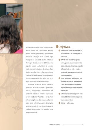 13Entre na roda - módulo 1
ao desenvolvimento tanto do gosto pela
leitura como das capacidades leitoras.
Nesse sentido, propõe-se a apoiar secre-
tarias de Educação e de Cultura, orga-
nizações da sociedade civil e outros na
formação de educadores, bibliotecários,
agentes sociais e voluntários da comuni-
dade como orientadores de leitura. Para
tanto, contribui com o fornecimento de
material de apoio a essa formação e com
o acompanhamento das ações nas esco-
las e em outros espaços de leitura.
O Entre na Roda, assim, parte do
princípio de que difundir o gosto pela
leitura, propiciando a convivência em
ambiente letrado, é benéfico a crianças,
jovens e adultos. Aprender a ler os mais
diferentes gêneros discursivos, adquirin-
do o gosto pela leitura, além de ampliar
a compreensão de mundo, pode garantir
melhor desempenho nos estudos e na
vida profissional.
Objetivos
●Fomentar uma cultura de valorização da
leitura na escola e em outros espaços da
comunidade.
● Difundir entre educadores, agentes
sociais, gestores educacionais, membros
da comunidade e voluntários as propostas
do Projeto, tendo em vista a criação e
manutenção de um ambiente propício à
irradiação da leitura.
●Formar orientadores de leitura para que
estimulem em crianças, jovens e adultos
o gosto pela leitura e sua competência
enquanto leitores, por meio de atividades
diversificadas.
●Fortalecer cada vez mais a parceria entre
escolas, bibliotecas e outros espaços de
leitura e a comunidade.
● Valorizar a cultura local.
Entre_na_roda_modulo1.indd 13 01/02/2010 18:53:58
 