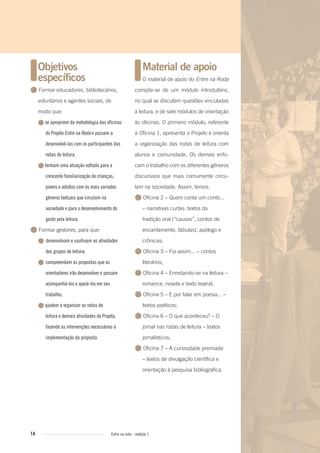 14 Entre na roda - módulo 1
Material de apoio
O material de apoio do Entre na Roda
compõe-se de um módulo introdutório,
no qual se discutem questões vinculadas
à leitura, e de sete módulos de orientação
às oficinas. O primeiro módulo, referente
à Oficina 1, apresenta o Projeto e orienta
a organização das rodas de leitura com
alunos e comunidade. Os demais enfo-
cam o trabalho com os diferentes gêneros
discursivos que mais comumente circu-
lam na sociedade. Assim, temos:
● Oficina 2 – Quem conta um conto...
– narrativas curtas: textos da
tradição oral (“causos”, contos de
encantamento, fábulas), apólogo e
crônicas;
● Oficina 3 – Foi assim... – contos
literários;
● Oficina 4 – Enredando-se na leitura –
romance, novela e texto teatral;
● Oficina 5 – E por falar em poesia... –
textos poéticos;
● Oficina 6 – O que aconteceu? – O
jornal nas rodas de leitura – textos
jornalísticos;
● Oficina 7 – A curiosidade premiada
– textos de divulgação científica e
orientação à pesquisa bibliográfica.
Objetivos
especíﬁcos
● Formar educadores, bibliotecários,
voluntários e agentes sociais, de
modo que:
●se apropriem da metodologia das oficinas
do Projeto Entre na Roda e passem a
desenvolvê-las com os participantes das
rodas de leitura;
●tenham uma atuação voltada para a
crescente familiarização de crianças,
jovens e adultos com os mais variados
gêneros textuais que circulam na
sociedade e para o desenvolvimento do
gosto pela leitura.
● Formar gestores, para que:
● desenvolvam e usufruam as atividades
dos grupos de leitura;
● compreendam as propostas que os
orientadores irão desenvolver e possam
acompanhá-los e apoiá-los em seu
trabalho;
●ajudem a organizar as rodas de
leitura e demais atividades do Projeto,
fazendo as intervenções necessárias à
implementação da proposta.
Entre_na_roda_modulo1.indd 14 01/02/2010 18:53:59
 