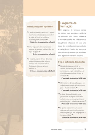 15Entre na roda - módulo 1
A voz do participante: depoimentos
“O material de apoio é muito rico e nos deu
importantes subsídios para desenvolver
as rodas de leitura na escola. As
sugestões foram essenciais.
”(Vice-diretora de escola municipal de Taubaté)
“Numa linguagem clara e apropriada, o
material de apoio nos auxilia e abre um
leque de opções.
”(Diretora de escola municipal de Taubaté)
“O material de apoio fornece elementos
para o planejamento das ações no
trabalho com as rodas de leitura,
focalizando diferentes gêneros
textuais.
”(Professora de escola municipal de São Paulo)
Programa de
formação
O programa de formação consta
de oficinas que propiciam a vivência
de atividades, bem como a reflexão e
a discussão acerca das características
dos gêneros enfocados em cada uma
delas, das condições de implementação
e irradiação do Projeto, dos avanços e
dificuldades decorrentes das atividades
e do registro de todo esse processo.
A voz do participante: depoimentos
“Toda a dinâmica desenvolvida no
decorrer das oﬁcinas pode ser aplicada
com os alunos, explorando a leitura, a
criatividade e as variadas formas de
expressão.
”(Professora de escola municipal de São Paulo)
“A formação me ofereceu a base para um
trabalho mais coerente, preciso, voltado
para o mundo da leitura.
”(Professora de escola municipal de São Paulo)
“Participar destas oﬁcinas deu-me a
possibilidade de ampliar não só meus
conhecimentos como meu repertório de
estratégias para o trabalho com leitura.
”(Professora de escola municipal de São Paulo)
“As oﬁcinas representam um avanço
quanto a tudo que reivindicamos com
relação à formação, pois nos propiciam a
teoria e a prática.
”(Professor de escola municipal de São Paulo)
Entre_na_roda_modulo1.indd 15 01/02/2010 18:53:59
 