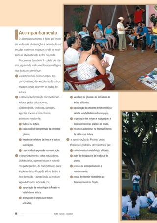 16 Entre na roda - módulo 1
● variedade de gêneros e de portadores de
leitura utilizados;
●organização do ambiente de letramento na
sala de aula/biblioteca/outros espaços;
● organização dos tempos e espaços para o
desenvolvimento de práticas de leitura;
●iniciativas autônomas no desenvolvimento
de práticas de leitura.
● a apropriação do Projeto pelos
técnicos e gestores, demonstrada por:
●conhecimento da metodologia utilizada;
●ações de divulgação e de irradiação do
projeto;
●práticas de acompanhamento e
monitoramento;
●gestão de recursos necessários ao
desenvolvimento do Projeto.
Acompanhamento
O acompanhamento é feito por meio
de visitas de observação e orientação às
escolas e demais espaços onde se reali-
zam as atividades do Entre na Roda.
Procede-se também à coleta de da-
dos, a partir de instrumentos e estratégias
que buscam identificar:
● características do município, dos
participantes, das escolas e de outros
espaços onde ocorrem as rodas de
leitura;
● o desenvolvimento de competências
leitoras pelos educadores,
bibliotecários, técnicos, gestores,
agentes sociais e voluntários,
avaliadas mediante:
● fluência na leitura;
● capacidade de compreensão de diferentes
gêneros;
● frequência na leitura de livros e de outras
publicações;
● capacidade de expressão e comunicação.
● o desenvolvimento, pelos educadores,
bibliotecários, agentes sociais e voluntá-
rios participantes, de competências para
implementar práticas de leitura dentro e
fora da escola – apropriação da metodo-
logia do Projeto, indicada por:
● apropriação da metodologia do Projeto no
trabalho com leitura;
● diversidade de práticas de leitura
utilizadas;
Entre_na_roda_modulo1.indd 16 01/02/2010 18:54:00
 