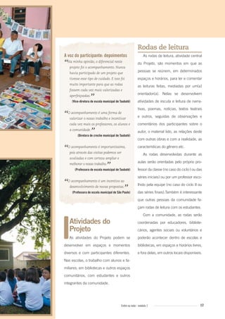 17Entre na roda - módulo 1
Atividades do
Projeto
As atividades do Projeto podem se
desenvolver em espaços e momentos
diversos e com participantes diferentes.
Nas escolas, o trabalho com alunos e fa-
miliares; em bibliotecas e outros espaços
comunitários, com estudantes e outros
integrantes da comunidade.
A voz do participante: depoimentos
“Na minha opinião, o diferencial neste
projeto foi o acompanhamento. Nunca
havia participado de um projeto que
tivesse esse tipo de cuidado. E isso foi
muito importante para que as rodas
fossem cada vez mais valorizadas e
aperfeiçoadas.
”(Vice-diretora de escola municipal de Taubaté)
“O acompanhamento é uma forma de
valorizar o nosso trabalho e incentivar
cada vez mais os professores, os alunos e
a comunidade.
”(Diretora de creche municipal de Taubaté)
“O acompanhamento é importantíssimo,
pois através das visitas podemos ser
avaliadas e com certeza ampliar e
melhorar o nosso trabalho.
”(Professora de escola municipal de Taubaté)
“O acompanhamento é um incentivo ao
desenvolvimento de novas propostas.
”(Professora de escola municipal de São Paulo)
Rodas de leitura
As rodas de leitura, atividade central
do Projeto, são momentos em que as
pessoas se reúnem, em determinados
espaços e horários, para ler e comentar
as leituras feitas, mediadas por um(a)
orientador(a). Nelas se desenvolvem
atividades de escuta e leitura de narra-
tivas, poemas, notícias, textos teatrais
e outros, seguidas de observações e
comentários dos participantes sobre o
autor, o material lido, as relações deste
com outras obras e com a realidade, as
características do gênero etc.
As rodas desenvolvidas durante as
aulas serão orientadas pelo próprio pro-
fessor da classe (no caso do ciclo I ou das
séries iniciais) ou por um professor esco-
lhido pela equipe (no caso do ciclo II ou
das séries finais).Também é interessante
que outras pessoas da comunidade fa-
çam rodas de leitura com os estudantes.
Com a comunidade, as rodas serão
coordenadas por educadores, bibliote-
cários, agentes sociais ou voluntários e
poderão acontecer dentro de escolas e
bibliotecas, em espaços e horários livres,
e fora delas, em outros locais disponíveis.
Entre_na_roda_modulo1.indd 17 01/02/2010 18:54:01
 
