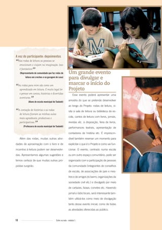 18 Entre na roda - módulo 1
Um grande evento
para divulgar e
marcar o início do
Projeto
Esse evento poderá apresentar uma
amostra do que se pretende desenvolver
ao longo do Projeto: rodas de leitura, vi-
sita à sala de leitura ou biblioteca da es-
cola, cantos de leitura com livros, jornais,
revistas etc. à disposição, feira de livros,
performances teatrais, apresentação de
contadores de história etc. É imprescin-
dível também reservar um momento para
explicitar o que é o Projeto e como vai fun-
cionar. O evento, centrado numa escola
ou em outro espaço comunitário, pode ser
organizado com a participação de pessoas
da comunidade (integrantes de conselhos
de escola, de associações de pais e mes-
tres e de amigos do bairro, organizações da
sociedade civil etc.) e divulgado por meio
de cartazes, faixas, convites etc. Havendo
jornal e rádio locais, será interessante tam-
bém utilizá-los como meio de divulgação
tanto desse evento inicial, como de todas
as atividades oferecidas ao público.
A voz do participante: depoimentos
“Nas rodas de leitura as pessoas se
emocionam e viajam na imaginação. Isso
é fantástico!
”(Representante de comunidade que faz rodas de
leitura em creches e na garagem de casa)
“As rodas para mim são como um
aprendizado em leitura. É muito legal ler
e pensar em contos, histórias e divertidas
aventuras.
”(Aluno de escola municipal de Taubaté)
“A contação de histórias e as rodas
de leitura ﬁzeram as minhas aulas
mais agradáveis, produtivas e
participativas.
”(Professora de escola municipal de Taubaté)
Além das rodas, muitas outras ativi-
dades de aproximação com o livro e de
incentivo à leitura podem ser desenvolvi-
das. Apresentamos algumas sugestões e
temos certeza de que muitas outras pro-
postas surgirão.
Entre_na_roda_modulo1.indd 18 01/02/2010 18:54:02
 